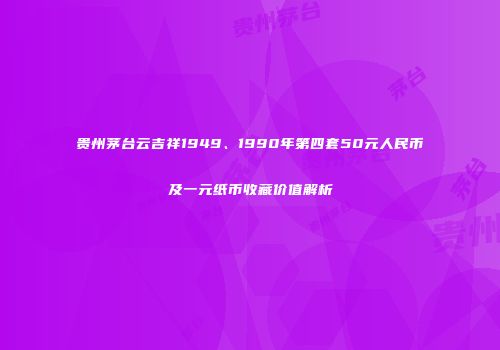 贵州茅台云吉祥1949、1990年第四套50元人民币及一元纸币收藏价值解析