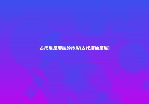 古代谁是酒仙的传说(古代酒仙是谁)