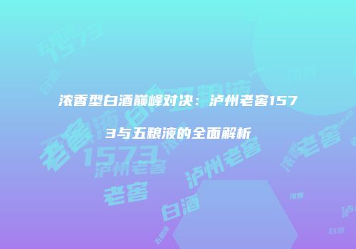 浓香型白酒巅峰对决：泸州老窖1573与五粮液的全面解析