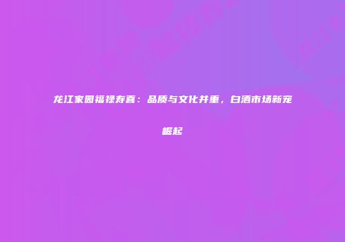 龙江家园福禄寿喜：品质与文化并重，白酒市场新宠崛起