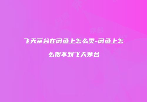 飞天茅台在闲鱼上怎么卖-闲鱼上怎么搜不到飞天茅台