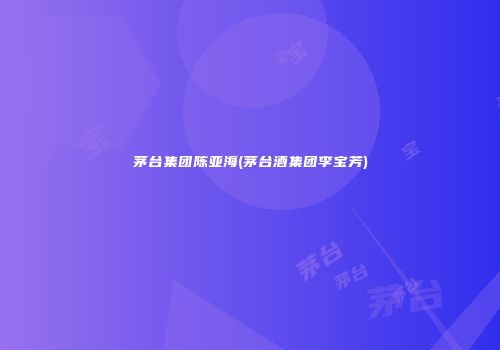 茅台集团陈亚海(茅台酒集团李宝芳)