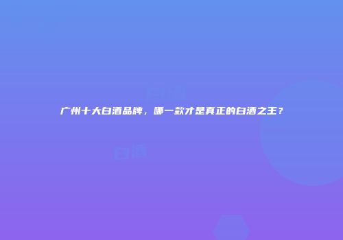 广州十大白酒品牌，哪一款才是真正的白酒之王？