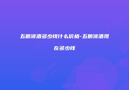 五粮液酒多少钱什么价格-五粮液酒现在多少钱