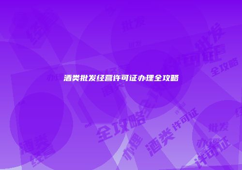 酒类批发经营许可证办理全攻略