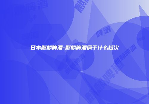 日本麒麟啤酒-麒麟啤酒属于什么档次