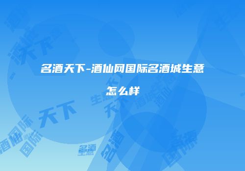 名酒天下-酒仙网国际名酒城生意怎么样
