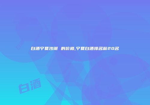 白酒宁夏沙湖 的价格,宁夏白酒排名前20名