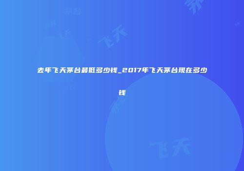 去年飞天茅台最低多少钱_2017年飞天茅台现在多少钱