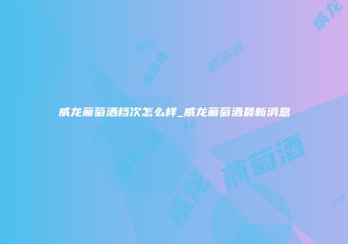威龙葡萄酒档次怎么样_威龙葡萄酒最新消息
