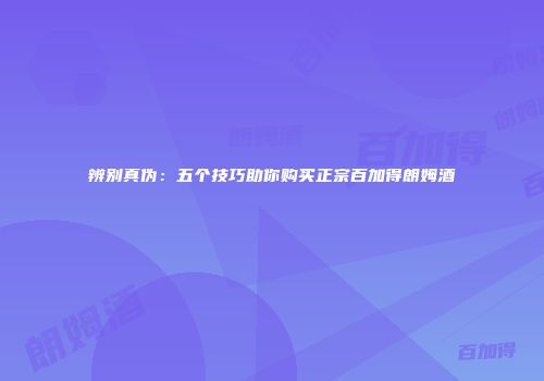 辨别真伪：五个技巧助你购买正宗百加得朗姆酒