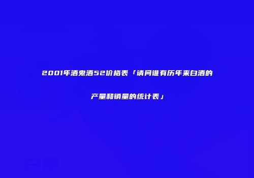 2001年酒鬼酒52价格表「请问谁有历年来白酒的产量和销量的统计表」