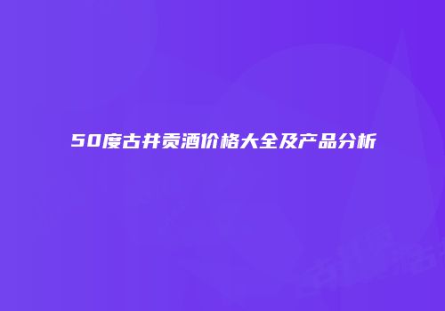 50度古井贡酒价格大全及产品分析