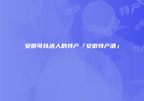 安徽可以送人的特产「安徽特产酒」