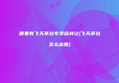 哪里有飞天茅台专卖店转让(飞天茅台怎么出售)