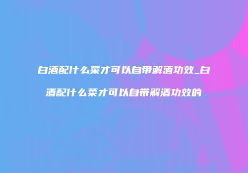 白酒配什么菜才可以自带解酒功效_白酒配什么菜才可以自带解酒功效的