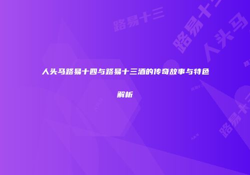 人头马路易十四与路易十三酒的传奇故事与特色解析