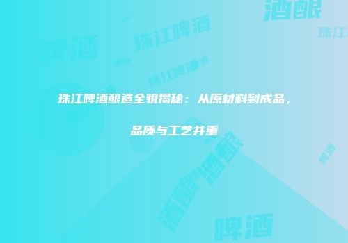 珠江啤酒酿造全貌揭秘：从原材料到成品，品质与工艺并重