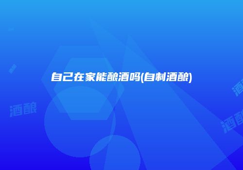 自己在家能酿酒吗(自制酒酿)