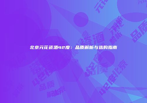 北京元花瓷酒42度：品质解析与选购指南