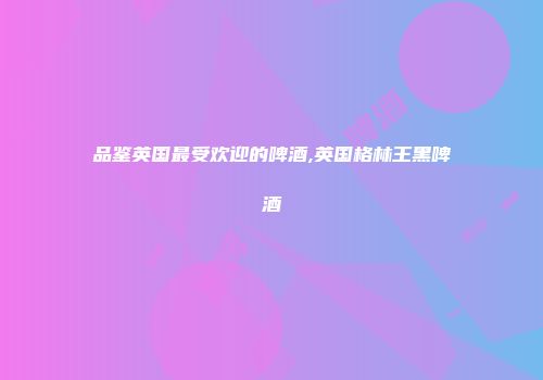 品鉴英国最受欢迎的啤酒,英国格林王黑啤酒