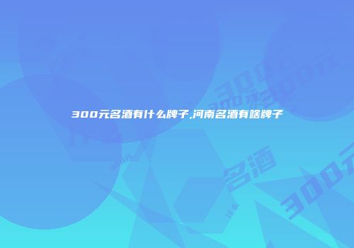 300元名酒有什么牌子,河南名酒有啥牌子