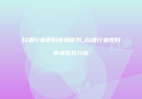 白酒行业原料市场优势_白酒行业原料市场优势分析