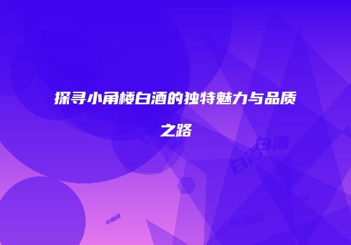 探寻小角楼白酒的独特魅力与品质之路