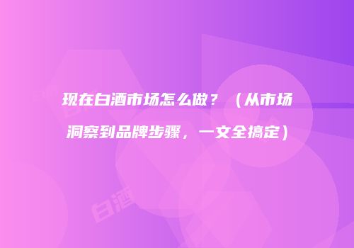 现在白酒市场怎么做？（从市场洞察到品牌步骤，一文全搞定）