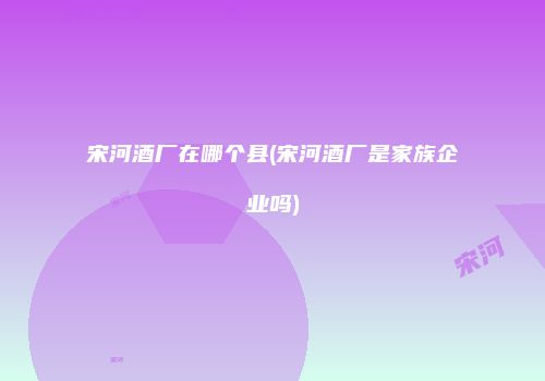 宋河酒厂在哪个县(宋河酒厂是家族企业吗)