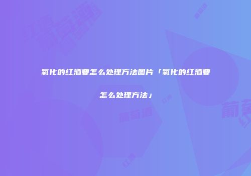 氧化的红酒要怎么处理方法图片「氧化的红酒要怎么处理方法」