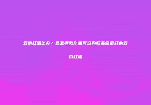 云南红酒怎样？品鉴师教你如何选购和品尝最好的云南红酒