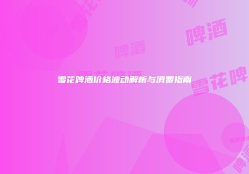 雪花啤酒价格波动解析与消费指南