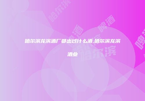 哈尔滨龙滨酒厂都出过什么酒,哈尔滨龙滨酒业