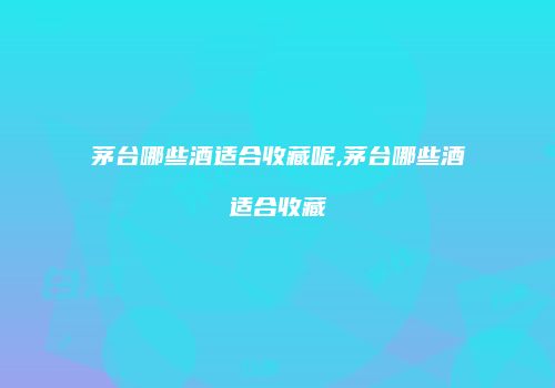 茅台哪些酒适合收藏呢,茅台哪些酒适合收藏