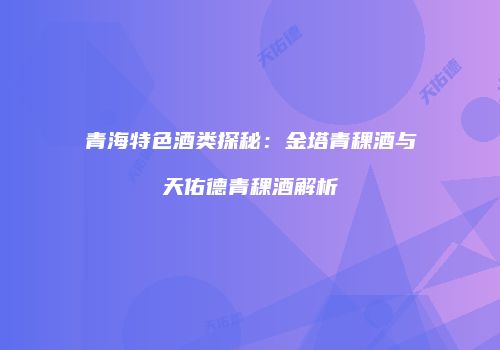 青海特色酒类探秘：金塔青稞酒与天佑德青稞酒解析