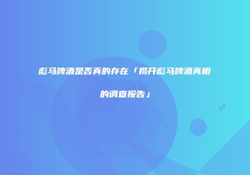 彪马啤酒是否真的存在「揭开彪马啤酒真相的调查报告」