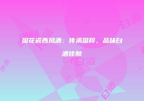 国花瓷西凤酒：传承国粹，品味白酒佳酿