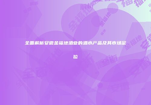 全面解析安徽金福地酒业的酒水产品及其市场定位