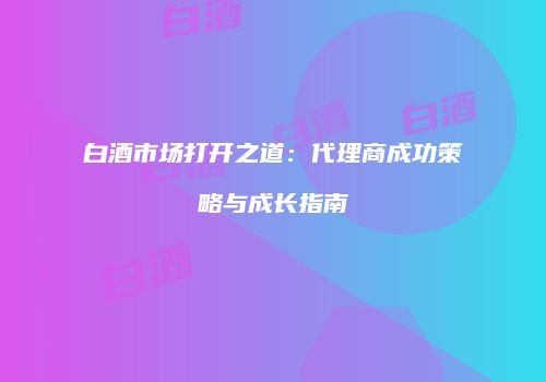 白酒市场打开之道：代理商成功策略与成长指南