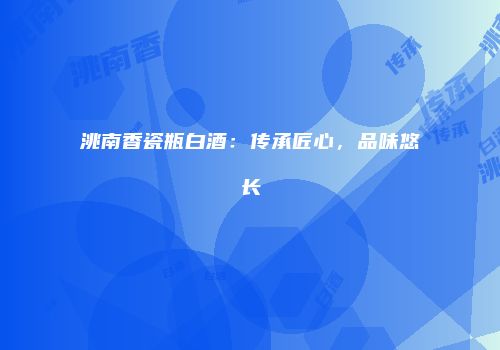 洮南香瓷瓶白酒：传承匠心，品味悠长