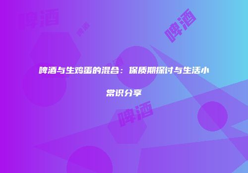 啤酒与生鸡蛋的混合：保质期探讨与生活小常识分享