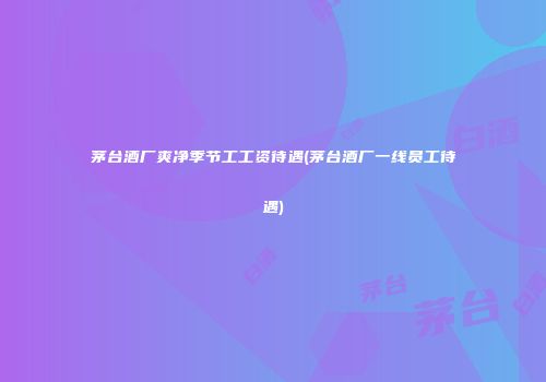 茅台酒厂爽净季节工工资待遇(茅台酒厂一线员工待遇)