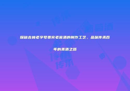 探秘吉林老字号贵宾老窖酒的制作工艺，品味传承百年的美酒之路