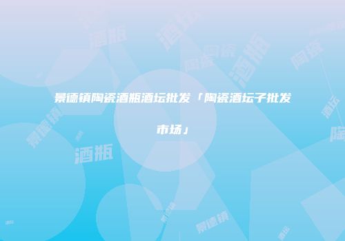 景德镇陶瓷酒瓶酒坛批发「陶瓷酒坛子批发市场」
