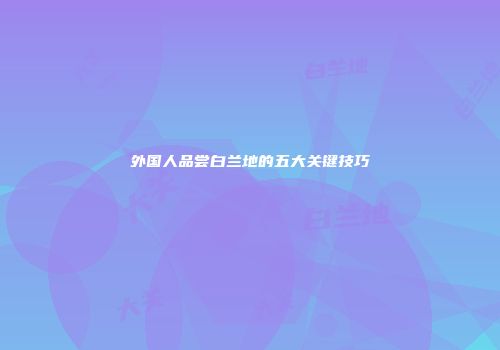 外国人品尝白兰地的五大关键技巧