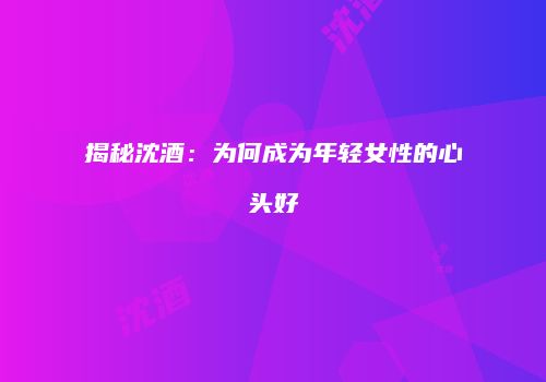 揭秘沈酒：为何成为年轻女性的心头好