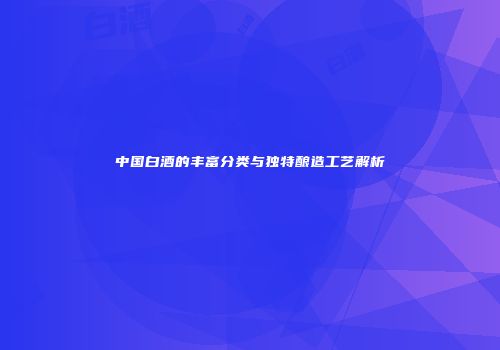 中国白酒的丰富分类与独特酿造工艺解析