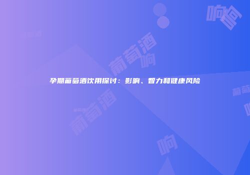 孕期葡萄酒饮用探讨：影响、智力和健康风险