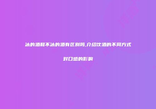 冰的酒和不冰的酒有区别吗,介绍饮酒的不同方式对口感的影响
